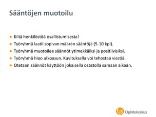 ● Kiitä henkilöstöä osallistumisesta!
● Työryhmä laatii sopivan määrän sääntöjä (5-10 kpl).
● Työryhmä muotoilee säännöt ytimekkäiksi ja positiivisiksi.
● Työryhmä hioo ulkoasun. Kuvituksella voi tehostaa viestiä.
● Otetaan säännöt käyttöön jokaisella osastolla samaan aikaan.
Sääntöjen muotoilu
 