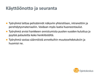 ● Työryhmä laittaa pelisäännöt näkyviin yhteistilaan, intranettiin ja
perehdytysmateriaaliin. Voidaan myös laatia huoneentaulut.
● Työryhmä arvioi hankkeen onnistumista puolen vuoden kuluttua ja
pyytää palautetta koko henkilöstöltä.
● Työryhmä vastaa säännöistä annettuihin muutosehdotuksiin ja
huomioi ne.
Käyttöönotto ja seuranta
 