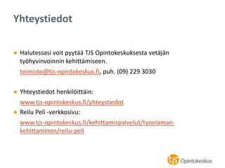 ● Halutessasi voit pyytää TJS Opintokeskuksesta vetäjän
työhyvinvoinnin kehittämiseen.
toimisto@tjs-opintokeskus.fi, puh. (09) 229 3030
● Yhteystiedot henkilöittäin:
www.tjs-opintokeskus.fi/yhteystiedot
● Reilu Peli -verkkosivu:
www.tjs-opintokeskus.fi/kehittamispalvelut/tyoelaman-
kehittaminen/reilu-peli
Yhteystiedot
 