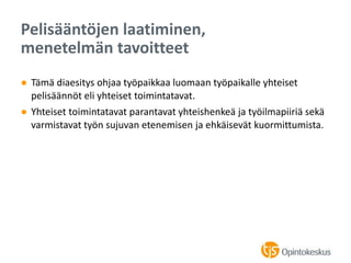 ● Tämä diaesitys ohjaa työpaikkaa luomaan työpaikalle yhteiset
pelisäännöt eli yhteiset toimintatavat.
● Yhteiset toimintatavat parantavat yhteishenkeä ja työilmapiiriä sekä
varmistavat työn sujuvan etenemisen ja ehkäisevät kuormittumista.
Pelisääntöjen laatiminen,
menetelmän tavoitteet
 