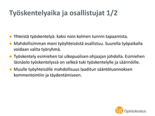 ● Yhteistä työskentelyä: kaksi noin kolmen tunnin tapaamista.
● Mahdollisimman moni työyhteisöstä osallistuu. Suurella työpaikalla
voidaan valita työryhmä.
● Työskentely esimiehen tai ulkopuolisen ohjaajan johdolla. Esimiehen
läsnäolo työskentelyssä on selkeä tuki työskentelylle ja säännöille.
● Muulle työyhteisölle mahdollisuus laaditun sääntöluonnoksen
kommentointiin ja täydentämiseen.
Työskentelyaika ja osallistujat 1/2
 