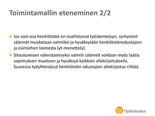 ● Jos vain osa henkilöstöä on osallistunut työskentelyyn, syntyneet
säännöt muokataan valmiiksi ja hyväksytään henkilöstönedustajien
ja esimiehen toimesta (yt-menettely).
● Sitoutumisen vahvistamiseksi valmiit säännöt voidaan myös laatia
sopimuksen muotoon ja hyväksyä kaikkien allekirjoituksella.
Suuressa työyhteisössä henkilöstön edustajien allekirjoitus riittää.
Toimintamallin eteneminen 2/2
 