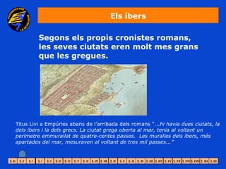 Els íbers

         Segons els propis cronistes romans,
         les seves ciutats eren molt mes grans
         que les gregues.




Titus Livi a Empúries abans de l’arribada dels romans “...hi havia dues ciutats, la
dels ibers i la dels grecs. La ciutat grega oberta al mar, tenia al voltant un
perímetre emmurallat de quatre-centes passes. Les muralles dels ibers, més
apartades del mar, mesuraven al voltant de tres mil passes...”
 
