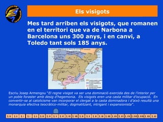 Els visigots

           Mes tard arriben els visigots, que romanen
           en el territori que va de Narbona a
           Barcelona uns 300 anys, i en canvi, a
           Toledo tant sols 185 anys.




Escriu Josep Armengou “El regne visigot va ser una dominació exercida des de l’interior per
un poble foraster amb desig d’hegemonia. Els visigots eren una casta militar d’ocupació. En
convertir-se al catolicisme van incorporar el clergat a la casta dominadora i d’això resultà una
monarquia efectiva teocràtico-militar, dogmatitzant, intrigant i expansionista”.
 