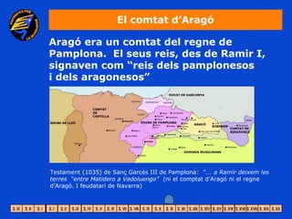 El comtat d’Aragó

Aragó era un comtat del regne de
Pamplona. El seus reis, des de Ramir I,
signaven com “reis dels pamplonesos
i dels aragonesos”




Testament (1035) de Sanç Garcés III de Pamplona: “... a Ramir deixem les
terres “entre Matidero a Vadoluengo” (ni el comptat d’Aragó ni el regne
d’Aragó. I feudatari de Navarra)
 