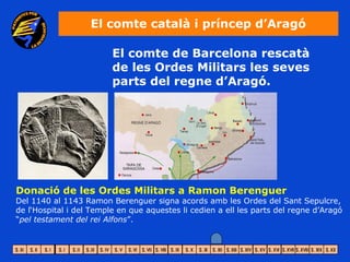 El comte català i príncep d’Aragó

                         El comte de Barcelona rescatà
                         de les Ordes Militars les seves
                         parts del regne d’Aragó.




Donació de les Ordes Militars a Ramon Berenguer
Del 1140 al 1143 Ramon Berenguer signa acords amb les Ordes del Sant Sepulcre,
de l‘Hospital i del Temple en que aquestes li cedien a ell les parts del regne d’Aragó
“pel testament del rei Alfons”.
 