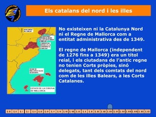 Els catalans del nord i les illes


     No existeixen ni la Catalunya Nord
     ni el Regne de Mallorca com a
     entitat administrativa des de 1349.

     El regne de Mallorca (independent
     de 1276 fins a 1349) era un títol
     reial, i els ciutadans de l’antic regne
     no tenien Corts pròpies, sinó
     delegats, tant dels comtats del nord
     com de les illes Balears, a les Corts
     Catalanes.
 