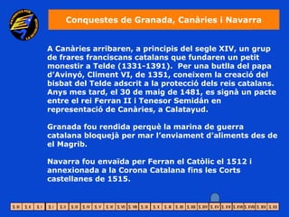 Conquestes de Granada, Canàries i Navarra


A Canàries arribaren, a principis del segle XIV, un grup
de frares franciscans catalans que fundaren un petit
monestir a Telde (1331-1391). Per una butlla del papa
d’Avinyó, Climent VI, de 1351, coneixem la creació del
bisbat del Telde adscrit a la protecció dels reis catalans.
Anys mes tard, el 30 de maig de 1481, es signà un pacte
entre el rei Ferran II i Tenesor Semidán en
representació de Canàries, a Calatayud.

Granada fou rendida perquè la marina de guerra
catalana bloquejà per mar l’enviament d’aliments des de
el Magrib.

Navarra fou envaïda per Ferran el Catòlic el 1512 i
annexionada a la Corona Catalana fins les Corts
castellanes de 1515.
 