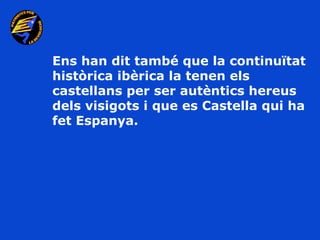 Ens han dit també que la continuïtat
històrica ibèrica la tenen els
castellans per ser autèntics hereus
dels visigots i que es Castella qui ha
fet Espanya.
 
