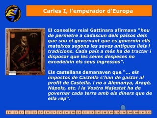 Carles I, l’emperador d’Europa


 El conseller reial Gattinara afirmava “heu
 de permetre a cadascun dels països dels
 que sou el governant que es governin ells
 mateixos segons les seves antigues lleis i
 tradicions. Cada país a més ha de tractar i
 disposar que les seves despeses no
 excedeixin els seus ingressos”.

 Els castellans demanaven que “... els
 impostos de Castella s’han de gastar al
 profit de Castella, i no a Alemanya, Aragó,
 Nàpols, etc. i la Vostra Majestat ha de
 governar cada terra amb els diners que de
 ella rep“.
 