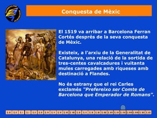 Conquesta de Mèxic


El 1519 va arribar a Barcelona Ferran
Cortés després de la seva conquesta
de Mèxic.

Existeix, a l'arxiu de la Generalitat de
Catalunya, una relació de la sortida de
tres-centes cavalcadures i vuitanta
mules carregades amb riqueses amb
destinació a Flandes.

No és estrany que el rei Carles
exclamés "Prefereixo ser Comte de
Barcelona que Emperador de Romans".
 
