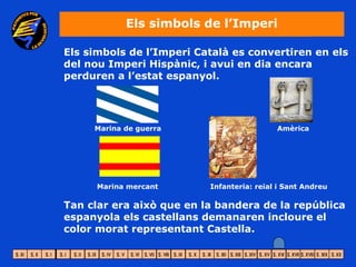 Els simbols de l’Imperi

Els simbols de l’Imperi Català es convertiren en els
del nou Imperi Hispànic, i avui en dia encara
perduren a l’estat espanyol.




     Marina de guerra                      Amèrica




      Marina mercant      Infanteria: reial i Sant Andreu

Tan clar era això que en la bandera de la república
espanyola els castellans demanaren incloure el
color morat representant Castella.
 