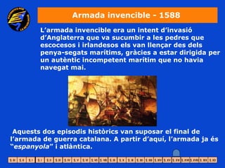 Armada invencible - 1588
        L’armada invencible era un intent d’invasió
        d’Anglaterra que va sucumbir a les pedres que
        escocesos i irlandesos els van llençar des dels
        penya-segats marítims, gràcies a estar dirigida per
        un autèntic incompetent marítim que no havia
        navegat mai.




 Aquests dos episodis històrics van suposar el final de
l’armada de guerra catalana. A partir d’aquí, l’armada ja és
“espanyola” i atlàntica.
 