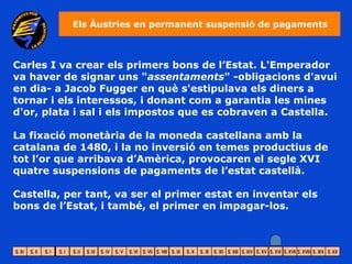 Els Àustries en permanent suspensió de pagaments



Carles I va crear els primers bons de l’Estat. L'Emperador
va haver de signar uns "assentaments" -obligacions d'avui
en dia- a Jacob Fugger en què s'estipulava els diners a
tornar i els interessos, i donant com a garantia les mines
d'or, plata i sal i els impostos que es cobraven a Castella.

La fixació monetària de la moneda castellana amb la
catalana de 1480, i la no inversió en temes productius de
tot l’or que arribava d’Amèrica, provocaren el segle XVI
quatre suspensions de pagaments de l’estat castellà.

Castella, per tant, va ser el primer estat en inventar els
bons de l’Estat, i també, el primer en impagar-los.
 