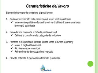 Caratteristiche del lavoroElementi chiave per la creazione di posti lavoro:Sostenere il mercato nella creazione di lavori verdi qualificanti   Incremento qualità e offerta di lavori verdi al fine di avere una forza lavoro più qualificataPrevedere la domanda e l’offerta per lavori verdiDefinire e classificare le categorie da includereFormare e (ri)qualificare la forza lavoro verso la Green EconomyNuovi e migliori lavori verdi