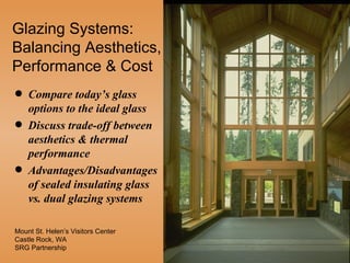 Glazing Systems:
Balancing Aesthetics,
Performance & Cost
q   Compare today’s glass
    options to the ideal glass
q   Discuss trade-off between
    aesthetics & thermal
    performance
q   Advantages/Disadvantages
    of sealed insulating glass
    vs. dual glazing systems

Mount St. Helen’s Visitors Center
Castle Rock, WA
SRG Partnership
 