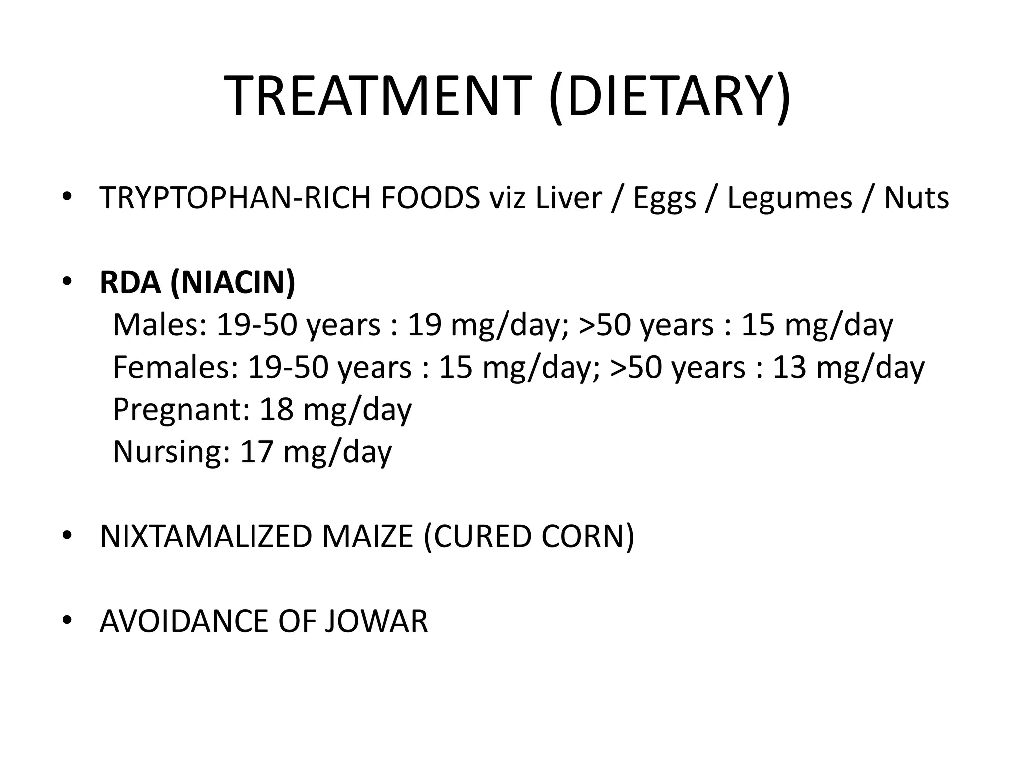 TREATMENT (DIETARY)
• TRYPTOPHAN-RICH FOODS viz Liver / Eggs / Legumes / Nuts
• RDA (NIACIN)
Males: 19-50 years : 19 mg/day; >50 years : 15 mg/day
Females: 19-50 years : 15 mg/day; >50 years : 13 mg/day
Pregnant: 18 mg/day
Nursing: 17 mg/day
• NIXTAMALIZED MAIZE (CURED CORN)

• AVOIDANCE OF JOWAR

 