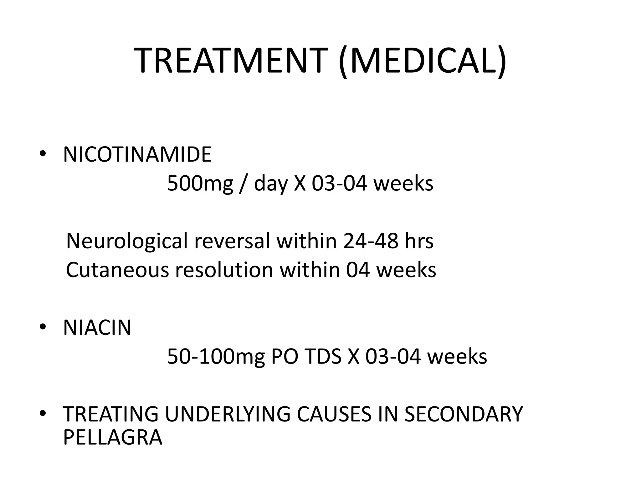 TREATMENT (MEDICAL)
• NICOTINAMIDE
500mg / day X 03-04 weeks
Neurological reversal within 24-48 hrs
Cutaneous resolution within 04 weeks
• NIACIN
50-100mg PO TDS X 03-04 weeks
• TREATING UNDERLYING CAUSES IN SECONDARY
PELLAGRA

 