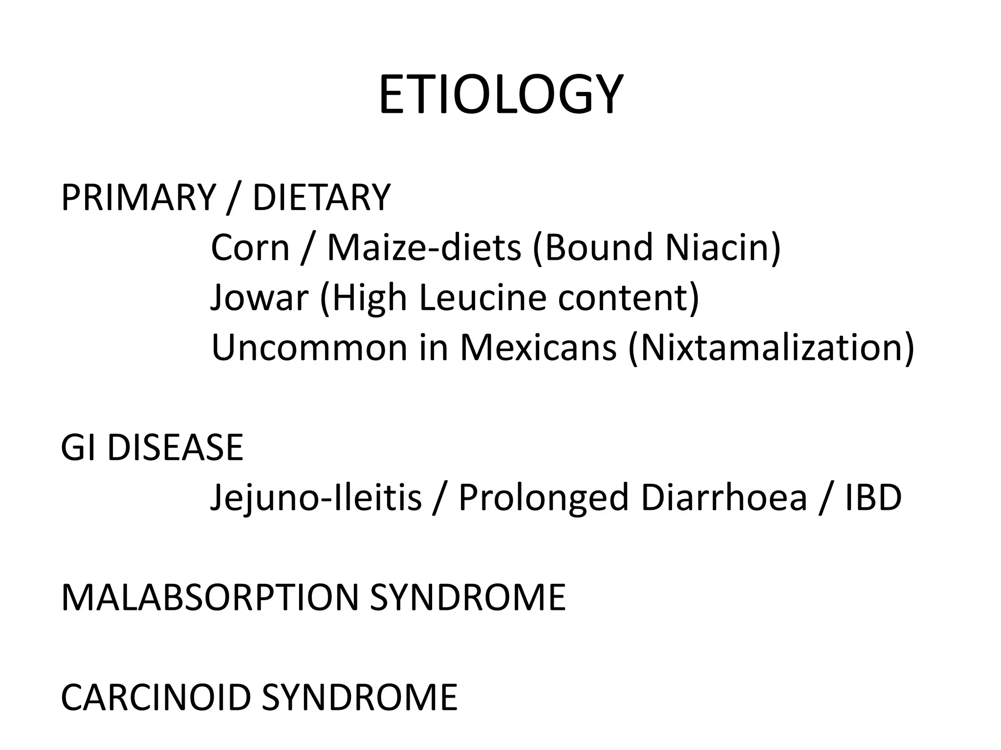 ETIOLOGY
PRIMARY / DIETARY
Corn / Maize-diets (Bound Niacin)
Jowar (High Leucine content)
Uncommon in Mexicans (Nixtamalization)
GI DISEASE
Jejuno-Ileitis / Prolonged Diarrhoea / IBD

MALABSORPTION SYNDROME
CARCINOID SYNDROME

 