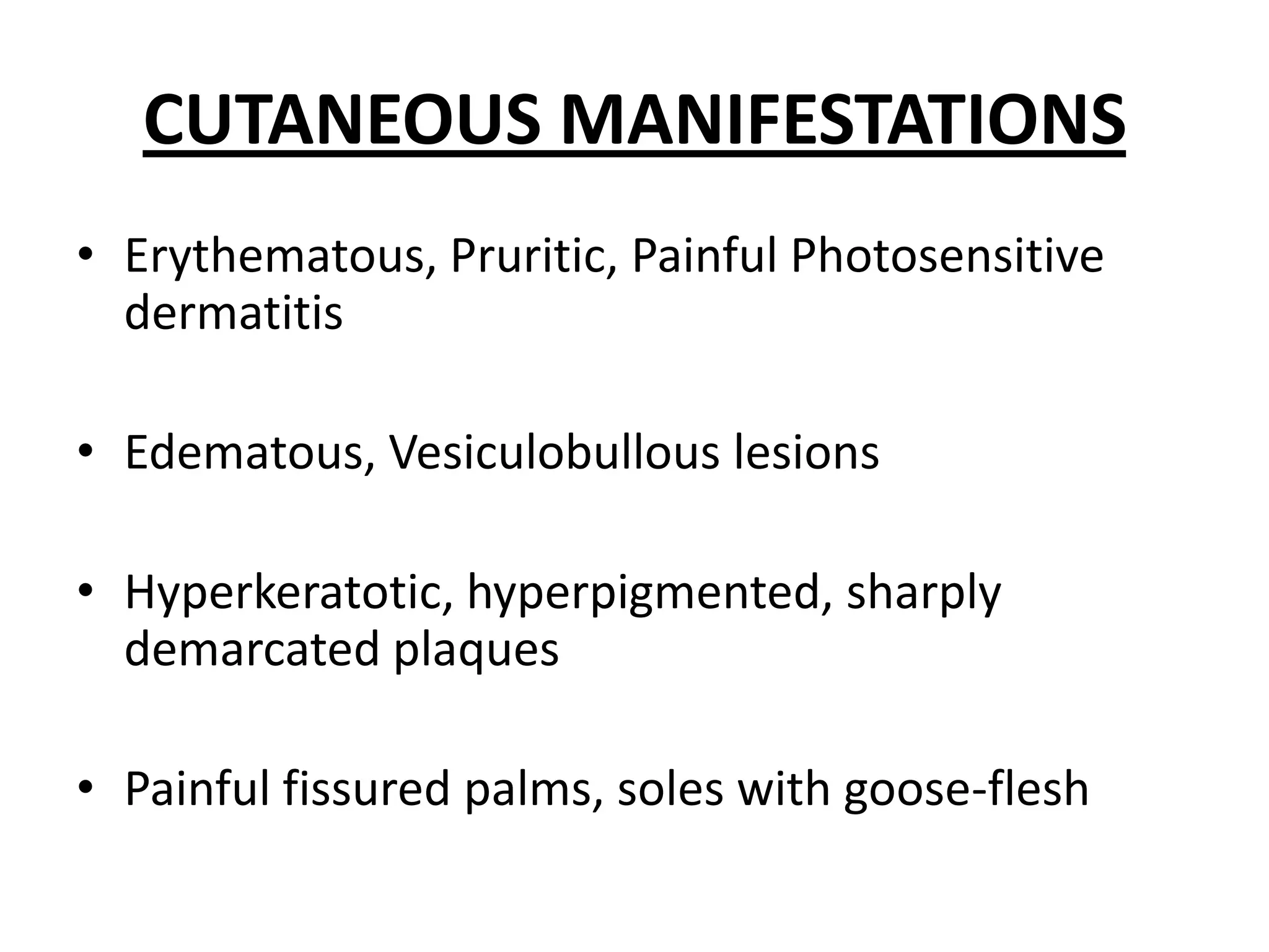 CUTANEOUS MANIFESTATIONS
• Erythematous, Pruritic, Painful Photosensitive
dermatitis
• Edematous, Vesiculobullous lesions
• Hyperkeratotic, hyperpigmented, sharply
demarcated plaques
• Painful fissured palms, soles with goose-flesh

 