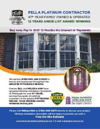 PELLA PLATINUM CONTRACTOR
47th
YEAR FAMILY OWNED & OPERATED
12 YEARS ANGIE LIST AWARD WINNING
We replace WINDOWS AND DOORS in
homes and businesses throughout the
GREATER PITTSBURGH REGION.
Owners BILL and MELISSA KISH have
operated Window Installation Specialists
of Pittsburgh for over 47 YEARS,
serving thousands of satisfied
customers in the greater PITTSBURGH
REGION. YOUR PREMIER AWARD
WINNING INSTALLER!
Please Call Melissa Kish at (724) 446-0275 directly to discuss your project.
Window Installation Specialists will be happy to provide you with a
Free On-Site Estimate
www.windowinstallationpittsburgh.com l E-mail: makish@ncconnect.net
Buy now, Pay in 2021 12 Months No Interest or Payments
 