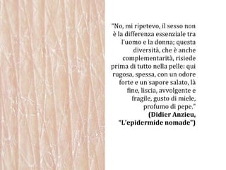 “ No, mi ripetevo, il sesso non è la differenza essenziale tra l’uomo e la donna; questa diversità, che è anche complementarità, risiede prima di tutto nella pelle: qui rugosa, spessa, con un odore forte e un sapore salato, là fine, liscia, avvolgente e fragile, gusto di miele, profumo di pepe.” (Didier Anzieu, “L’epidermide nomade”) 