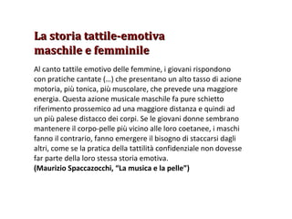 La storia tattile-emotiva maschile e femminile Al canto tattile emotivo delle femmine, i giovani rispondono con pratiche cantate (…) che presentano un alto tasso di azione motoria, più tonica, più muscolare, che prevede una maggiore energia. Questa azione musicale maschile fa pure schietto riferimento prossemico ad una maggiore distanza e quindi ad un più palese distacco dei corpi. Se le giovani donne sembrano mantenere il corpo-pelle più vicino alle loro coetanee, i maschi fanno il contrario, fanno emergere il bisogno di staccarsi dagli altri, come se la pratica della tattilità confidenziale non dovesse far parte della loro stessa storia emotiva. (Maurizio Spaccazocchi, “La musica e la pelle”) 