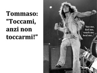 Tommaso: “ Toccami, anzi non toccarmi!” “ See me, feel me,  touch me, heal me...” 