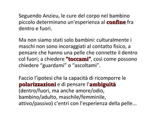 Seguendo Anzieu, le cure del corpo nel bambino piccolo determinano un’esperienza al  confine  fra dentro e fuori. Ma non siamo stati solo bambini: culturalmente i maschi non sono incoraggiati al contatto fisico, a pensare che hanno una pelle che connette il dentro col fuori; a chiedere  “toccami” , così come possono chiedere “guardami” o “ascoltami”. Faccio l’ipotesi che la capacità di ricomporre le  polarizzazioni  e di pensare l’ ambiguità  (dentro/fuori, ma anche amore/odio, bambino/adulto, maschile/femminile, attivo/passivo) c’entri con l’esperienza della pelle... 