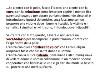 ...Se c’entra con la pelle, faccio l’ipotesi che c’entri con la  cura , con la  relazione  come lente per capire il mondo (fra parentesi: quando per curare poniamo domande circolari e introduciamo ipotesi sistemiche, cosa facciamo se non proporre una visione dove i buoni e i cattivi, le vittime e i carnefici, i vincitori e i vinti sono, in fondo, poveri diavoli?). Se c’entra con tutto questo, l’avere o non avere un  vocabolario  per ricomporre le polarizzazioni c’entra con l’esperienza della pelle.  C’entra con quella  “different voice”  che Carol Gilligan auspicava fosse condivisa fra donne e uomini. C’entra con la mitica  Gilania , dove Riane Eisler immaginava di vedere donne e uomini collaborare in un modello sociale cooperativo che liberasse le une e gli altri dal modello basato sul potere di una metà sull’altra. 