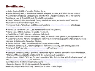 Ho utilizzato... Didier Anzieu (1985),  L’Io-pelle , Edizioni Borla. Didier Anzieu (1990),  L’epidermide nomade e la pelle psichica , Raffaello Cortina Editore. Murray Bowen (1979),  Dalla famiglia all’individuo. La differenziazione del sé nel sistema familiare , a cura di Andolfi M. e de Nichilo M., Astrolabio. Paola Carbone (2001),  Patchwork Theory. Dalla letteratura postmoderna all’ipertesto , Associazione Culturale Eterotopia, IULM. S. Connor (s.d.), “Windbags a nd Skinsongs”, dal sito  http://www.bbk.ac.uk  , all’indirizzo  http://www.bbk.ac.uk/english/skc/windbags/   Derrick De Kerckhove (2011),  La mente accresciuta , 40k (e-book) Riane Eisler (1987),  Il calice e la spada , Frassinelli. Carol Gilligan (1982),  Con voce di donna , Feltrinelli. Massimo Giuliani e Flavio Nascimbene (2009),  La terapia come ipertesto , Antigone Edizioni. Massimo Giuliani e Adriana Valle (2007),  Uomini e donne oltre lo specc hio. Differenza di genere e terapia della famiglia,  Psiconline Edizioni.  Shelley  Jackson (2004),  La melancolia del corpo . Minimum Fax. George P. Landow (s.d.), “Stiching together Narrative, Sexuality, Self: Shelley Jackson's ‘Patchwork Girl’”, sul sito  www.cyberartsweb.org  all’indirizzo  http:// www.cyberartsweb.org/cpace/ht/pg/pgmain.html George P. Landow (1998),  L’ipertesto. Tecnologie digitali e critica letteraria . Bruno Mondadori. Marshall McLuhan (1964),  Gli strumenti del comunicare , Il Saggiatore. Rosita Nunes (2004), “Written On (and Under) the Skin. An interview with Shelley Jackson”, sul sito  www.tattoohighway.org  all’indirizzo  http://www.tattoohighway.org/8/sjinterview.html ;  tradotto nel sito Ibridamenti.com alla pagina  http://www.ibridamenti.com/?p=5504 Federica Sgaggio (2010),  L’avvocato G. , Senzapatria. Francesco Spaccazocchi (2004),  La musica e la pelle , Franco Angeli. 