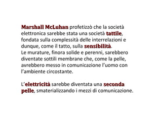 Marshall McLuhan  profetizzò che la società elettronica sarebbe stata una società  tattile , fondata sulla complessità delle interrelazioni e dunque, come il tatto, sulla  sensibilità . Le murature, finora solide e perenni, sarebbero diventate sottili membrane che, come la pelle, avrebbero messo in comunicazione l’uomo con l’ambiente circostante. L’ elettricità  sarebbe diventata una  seconda pelle , smaterializzando i mezzi di comunicazione. 