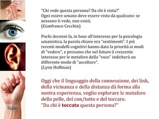 “ Chi vede questa persona? Da chi è vista?” Ogni essere umano deve essere visto da qualcuno: se nessuno ti vede, non esisti. (Gianfranco Cecchin) Pochi decenni fa, in base all’interesse per la psicologia umanistica, la parola chiave era “sentimenti”. I più recenti modelli cognitivi hanno dato la priorità ai modi di “vedere”, e presumo che nel futuro il crescente interesse per le metafore della “voce” indicherà un differente modo di “ascoltare”. (Lynn Hoffman) Oggi che il linguaggio della connessione, dei link, della vicinanza e della distanza dà forma alla nostra esperienza, voglio esplorare le metafore della pelle, del con/tatto e del toccare. “ Da chi è  toccata  questa persona?” 