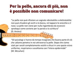 “ La pelle non può rifiutare un segnale vibrotattile o elettrotattile: non può chiudere gli occhi o la bocca, né tapparsi le orecchie o il naso. La pelle non viene per nulla ingombrata da eccessivi sproloqui come avviene per la parola o la scrittura” (D. Anzieu) Per la pelle, ancora di più, non è possibile non comunicare! “ Gli psicologi ci hanno da tempo insegnato che buona parte di ciò che udiamo penetra in noi attraverso la pelle. Dopo che siamo stati per secoli completamente vestiti e chiusi in uno spazio visivo uniforme, respiriamo e ascoltiamo con l’intera epidermide” (M. McLuhan) 