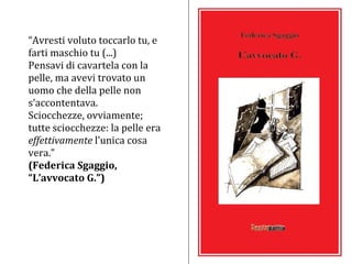 “ Avresti voluto toccarlo tu, e farti maschio tu (...) Pensavi di cavartela con la pelle, ma avevi trovato un uomo che della pelle non s’accontentava.  Sciocchezze, ovviamente; tutte sciocchezze: la pelle era  effettivamente  l’unica cosa vera.” (Federica Sgaggio, “L’avvocato G.”) 