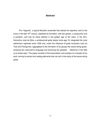 11
Abstract
The “regional”, a typical Brazilian ensemble that started its trajectory next to the
choro in the late 19th
century, stabilized its formation, with two guitars, a cavaquinho and
a pandeiro, and had its name defined in the golden age of the radio, in the 40’s.
Horondino José da Silva, a professional guitar player since age 18, integrated the most
well-known regionals since 1936 and, under the influence of great musicians such as
Tute and Pixinguinha, aggregated to the formation of its groups the seven-string guitar,
renewing the instrument’s language and becoming the greatest reference in the field
up to these days. This paper consists of the transcription and analysis of a sample of his
work, aiming to extract and catalog elements that can aid in the study of the seven-string
guitar.
 