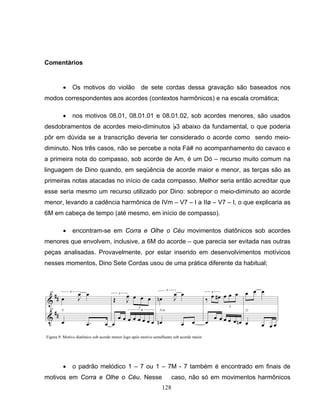 128
Comentários
• Os motivos do violão de sete cordas dessa gravação são baseados nos
modos correspondentes aos acordes (contextos harmônicos) e na escala cromática;
• nos motivos 08.01, 08.01.01 e 08.01.02, sob acordes menores, são usados
desdobramentos de acordes meio-diminutos B3 abaixo da fundamental, o que poderia
pôr em dúvida se a transcrição deveria ter considerado o acorde como sendo meio-
diminuto. Nos três casos, não se percebe a nota Fá# no acompanhamento do cavaco e
a primeira nota do compasso, sob acorde de Am, é um Dó – recurso muito comum na
linguagem de Dino quando, em seqüência de acorde maior e menor, as terças são as
primeiras notas atacadas no início de cada compasso. Melhor seria então acreditar que
esse seria mesmo um recurso utilizado por Dino: sobrepor o meio-diminuto ao acorde
menor, levando a cadência harmônica de IVm – V7 – I a IIø – V7 – I, o que explicaria as
6M em cabeça de tempo (até mesmo, em início de compasso).
• encontram-se em Corra e Olhe o Céu movimentos diatônicos sob acordes
menores que envolvem, inclusive, a 6M do acorde – que parecia ser evitada nas outras
peças analisadas. Provavelmente, por estar inserido em desenvolvimentos motívicos
nesses momentos, Dino Sete Cordas usou de uma prática diferente da habitual;
• o padrão melódico 1 – 7 ou 1 – 7M - 7 também é encontrado em finais de
motivos em Corra e Olhe o Céu. Nesse caso, não só em movimentos harmônicos
Figura 9: Motivo diatônico sob acorde menor logo após motivo semelhante sob acorde maior
 
