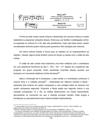 146
Motivo 0465
:
motivo cromático descendente
com bordaduras, introduzido pelo
padrão 1 – 2 – 3 – 5
35
Motivo 05:
desdobramento de acorde
descendente
37, 41, 57,
107, 111
A linha do sete cordas nessa música é desenhada com poucos motivos e muitas
repetições ou pequenas variações desses. Ainda que, por facilitar a catalogação, tenha-
se separado os motivos 01 e 02, eles são semelhantes. Caso não fosse assim, seriam
considerados somente quatro motivos para quarenta e três variações dos mesmos.
Há vários motivos fixados à forma (que se repetem ao se reapresentarem as
seções) , desses, alguns ainda dividem vozes em terças ou sextas com o violão de seis
cordas.
O violão de sete cordas inicia dobrando uma linha melódica com o contrabaixo
em uma seqüência harmônica do tipo I – IIIm – IIm – V7. Apesar de a seqüência não
progredir em graus conjuntos, foram escolhidas inversões desses acordes que
levassem um movimento diatônico à linha de baixos66
.
Após a introdução de 4 compassos, o sete cordas e o contrabaixo continuam a
mesma linha e a melodia principal67
- interpretada por Altamiro Carrilho à flauta -
apresenta dois motivos em quatro compassos e uma variação sobre os mesmos nos
quatro compassos seguintes. Enquanto a flauta expõe seu segundo motivo e sua
variação (compassos 13 a 16), os violões desenvolvem um motivo descendente,
aproveitando os momentos em que a melodia principal mantém notas longas e
bordaduras ou acompanhando seus motivos também descendentes.
65
A proximidade entre motivos pequenos pode dar origem a aglomerados de motivos. Neste trabalho, tais
aglomerados são também classificados de Motivos.
66
Marcia Taborda comenta a mesma passagem em sua dissertação (TABORDA, 1995, p. 73).
67
As músicas analisadas neste trabalho são interpretadas por Cartola, Jacob do Bandolim e Altamiro Carrilho,
acompanhados por regionais, nos quais está Dino Sete Cordas. Há diversas melodias presentes (incluindo as do
violão de sete cordas) em cada arranjo, que fazem parte do acompanhamento, junto aos instrumentos da base rítmica
e harmônica. Cada melodia transcrita desses três intérpretes é considerada, neste texto, “melodia principal”.
 