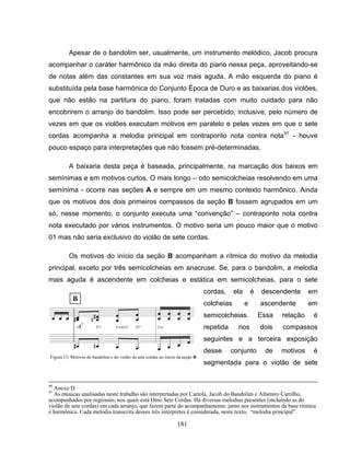 181
Apesar de o bandolim ser, usualmente, um instrumento melódico, Jacob procura
acompanhar o caráter harmônico da mão direita do piano nessa peça, aproveitando-se
de notas além das constantes em sua voz mais aguda. A mão esquerda do piano é
substituída pela base harmônica do Conjunto Época de Ouro e as baixarias dos violões,
que não estão na partitura do piano, foram tratadas com muito cuidado para não
encobrirem o arranjo do bandolim. Isso pode ser percebido, inclusive, pelo número de
vezes em que os violões executam motivos em paralelo e pelas vezes em que o sete
cordas acompanha a melodia principal em contraponto nota contra nota91
- houve
pouco espaço para interpretações que não fossem pré-determinadas.
A baixaria desta peça é baseada, principalmente, na marcação dos baixos em
semínimas e em motivos curtos. O mais longo – oito semicolcheias resolvendo em uma
semínima - ocorre nas seções A e sempre em um mesmo contexto harmônico. Ainda
que os motivos dos dois primeiros compassos da seção B fossem agrupados em um
só, nesse momento, o conjunto executa uma “convenção” – contraponto nota contra
nota executado por vários instrumentos. O motivo seria um pouco maior que o motivo
01 mas não seria exclusivo do violão de sete cordas.
Os motivos do início da seção B acompanham a rítmica do motivo da melodia
principal, exceto por três semicolcheias em anacruse. Se, para o bandolim, a melodia
mais aguda é ascendente em colcheias e estática em semicolcheias, para o sete
cordas, ela é descendente em
colcheias e ascendente em
semicolcheias. Essa relação é
repetida nos dois compassos
seguintes e a terceira exposição
desse conjunto de motivos é
segmentada para o violão de sete
90
Anexo D.
91
As músicas analisadas neste trabalho são interpretadas por Cartola, Jacob do Bandolim e Altamiro Carrilho,
acompanhados por regionais, nos quais está Dino Sete Cordas. Há diversas melodias presentes (incluindo as do
violão de sete cordas) em cada arranjo, que fazem parte do acompanhamento, junto aos instrumentos da base rítmica
e harmônica. Cada melodia transcrita desses três intérpretes é considerada, neste texto, “melodia principal”.
Figura 15: Motivos do bandolim e do violão de sete cordas no início da seção B.
 