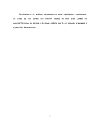 19
Terminadas as oito análises, são observadas as recorrências no comportamento
do violão de sete cordas que definem hábitos de Dino Sete Cordas em
acompanhamentos de samba e de choro, material que é, em seguida, organizado e
exposto em texto descritivo.
 