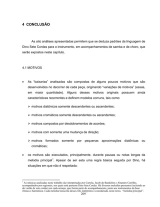 209
4 CONCLUSÃO
As oito análises apresentadas permitem que se deduza padrões da linguagem de
Dino Sete Cordas para o instrumento, em acompanhamentos de samba e de choro, que
serão expostos neste capítulo.
4.1 MOTIVOS
• As “baixarias” analisadas são compostas de alguns poucos motivos que são
desenvolvidos no decorrer de cada peça, originando “variações de motivos” (essas,
em maior quantidade). Alguns desses motivos originais possuem ainda
características recorrentes e definem modelos comuns, tais como:
motivos diatônicos somente descendentes ou ascendentes;
motivos cromáticos somente descendentes ou ascendentes;
motivos compostos por desdobramentos de acordes;
motivos com somente uma mudança de direção;
motivos formados somente por pequenas aproximações diatônicas ou
cromáticas;
• os motivos são executados, principalmente, durante pausas ou notas longas da
melodia principal1
. Apesar de ser esta uma regra básica seguida por Dino, há
situações em que não é respeitada:
1
As músicas analisadas neste trabalho são interpretadas por Cartola, Jacob do Bandolim e Altamiro Carrilho,
acompanhados por regionais, nos quais está presente Dino Sete Cordas. Há diversas melodias presentes (incluindo as
do violão de sete cordas) em cada arranjo, que fazem parte do acompanhamento, junto aos instrumentos da base
rítmica e harmônica. Cada melodia transcrita desses três intérpretes é considerada, neste texto, “melodia principal”.
 