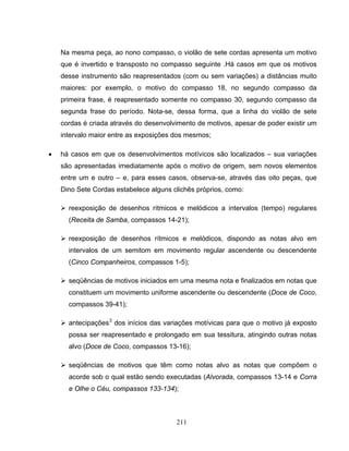 211
Na mesma peça, ao nono compasso, o violão de sete cordas apresenta um motivo
que é invertido e transposto no compasso seguinte .Há casos em que os motivos
desse instrumento são reapresentados (com ou sem variações) a distâncias muito
maiores: por exemplo, o motivo do compasso 18, no segundo compasso da
primeira frase, é reapresentado somente no compasso 30, segundo compasso da
segunda frase do período. Nota-se, dessa forma, que a linha do violão de sete
cordas é criada através do desenvolvimento de motivos, apesar de poder existir um
intervalo maior entre as exposições dos mesmos;
• há casos em que os desenvolvimentos motívicos são localizados – sua variações
são apresentadas imediatamente após o motivo de origem, sem novos elementos
entre um e outro – e, para esses casos, observa-se, através das oito peças, que
Dino Sete Cordas estabelece alguns clichês próprios, como:
reexposição de desenhos rítmicos e melódicos a intervalos (tempo) regulares
(Receita de Samba, compassos 14-21);
reexposição de desenhos rítmicos e melódicos, dispondo as notas alvo em
intervalos de um semitom em movimento regular ascendente ou descendente
(Cinco Companheiros, compassos 1-5);
seqüências de motivos iniciados em uma mesma nota e finalizados em notas que
constituem um movimento uniforme ascendente ou descendente (Doce de Coco,
compassos 39-41);
antecipações3
dos inícios das variações motívicas para que o motivo já exposto
possa ser reapresentado e prolongado em sua tessitura, atingindo outras notas
alvo (Doce de Coco, compassos 13-16);
seqüências de motivos que têm como notas alvo as notas que compõem o
acorde sob o qual estão sendo executadas (Alvorada, compassos 13-14 e Corra
e Olhe o Céu, compassos 133-134);
 