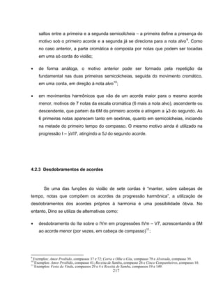 217
saltos entre a primeira e a segunda semicolcheia – a primeira define a presença do
motivo sob o primeiro acorde e a segunda já se direciona para a nota alvo9
. Como
no caso anterior, a parte cromática é composta por notas que podem ser tocadas
em uma só corda do violão;
• de forma análoga, o motivo anterior pode ser formado pela repetição da
fundamental nas duas primeiras semicolcheias, seguida do movimento cromático,
em uma corda, em direção à nota alvo10
;
• em movimentos harmônicos que vão de um acorde maior para o mesmo acorde
menor, motivos de 7 notas da escala cromática (6 mais a nota alvo), ascendente ou
descendente, que partem da 6M do primeiro acorde e atingem a B3 do segundo. As
6 primeiras notas aparecem tanto em sextinas, quanto em semicolcheias, iniciando
na metade do primeiro tempo do compasso. O mesmo motivo ainda é utilizado na
progressão I – BVI7, atingindo a 5J do segundo acorde.
4.2.3 Desdobramentos de acordes
Se uma das funções do violão de sete cordas é “manter, sobre cabeças de
tempo, notas que compõem os acordes da progressão harmônica”, a utilização de
desdobramentos dos acordes próprios à harmonia é uma possibilidade óbvia. No
entanto, Dino se utiliza de alternativas como:
• desdobramento do IIø sobre o IVm em progressões IVm – V7, acrescentando a 6M
ao acorde menor (por vezes, em cabeça de compasso)11
;
9
Exemplos: Amor Proibido, compassos 37 e 72; Corra e Olhe o Céu, compasso 79 e Alvorada, compasso 39.
10
Exemplos: Amor Proibido, compasso 41; Receita de Samba, compasso 26 e Cinco Companheiros, compasso 10.
11
Exemplos: Festa da Vinda, compassos 29 e 4 e Receita de Samba, compassos 19 e 149.
 
