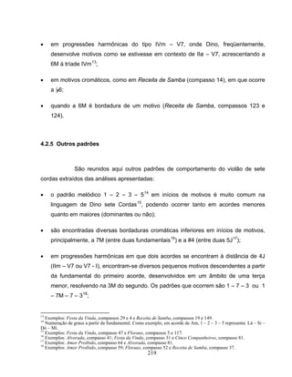 219
• em progressões harmônicas do tipo IVm – V7, onde Dino, freqüentemente,
desenvolve motivos como se estivesse em contexto de IIø – V7, acrescentando a
6M à tríade IVm13
;
• em motivos cromáticos, como em Receita de Samba (compasso 14), em que ocorre
a B6;
• quando a 6M é bordadura de um motivo (Receita de Samba, compassos 123 e
124).
4.2.5 Outros padrões
São reunidos aqui outros padrões de comportamento do violão de sete
cordas extraídos das análises apresentadas:
• o padrão melódico 1 – 2 – 3 – 514
em inícios de motivos é muito comum na
linguagem de Dino sete Cordas15
, podendo ocorrer tanto em acordes menores
quanto em maiores (dominantes ou não);
• são encontradas diversas bordaduras cromáticas inferiores em inícios de motivos,
principalmente, a 7M (entre duas fundamentais16
) e a #4 (entre duas 5J17
);
• em progressões harmônicas em que dois acordes se encontram à distância de 4J
(IIm – V7 ou V7 - I), encontram-se diversos pequenos motivos descendentes a partir
da fundamental do primeiro acorde, desenvolvidos em um âmbito de uma terça
menor, resolvendo na 3M do segundo. Os padrões que ocorrem são 1 – 7 – 3 ou 1
– 7M – 7 – 318
;
13
Exemplos: Festa da Vinda, compassos 29 e 4 e Receita de Samba, compassos 19 e 149.
14
Numeração de graus a partir da fundamental. Como exemplo, em acorde de Am, 1 – 2 – 3 – 5 representa Lá – Si –
Dó – Mi.
15
Exemplos: Festa da Vinda, compasso 47 e Floraux, compassos 5 e 117.
16
Exemplos: Alvorada, compasso 41; Festa da Vinda, compasso 31 e Cinco Companheiros, compasso 81.
17
Exemplos: Amor Proibido, compasso 64 e Alvorada, compasso 81.
18
Exemplos: Amor Proibido, compasso 59; Floraux, compasso 52 e Receita de Samba, compasso 37.
 