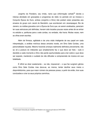 225
Jorginho do Pandeiro, seu irmão, narra que (informação verbal)26
devido a
intensa atividade em gravações e programas de rádio no período em se iniciava o
Conjunto Época de Ouro, ambos (Jorginho e Dino) não podiam estar presentes aos
ensaios do grupo com Jacob do Bandolim, que aconteciam em Jacarepaguá, Rio de
Janeiro; os violões gravados com o Época de Ouro que, ao serem analisados, pareciam
ter suas estruturas pré definidas, haviam sido tocados poucas vezes antes de se entrar
no estúdio e, partituras para o sete cordas, na verdade, não havia. Muitas vezes, nem
as cifras eram escritas.
Além de firmeza, agilidade e de uma visão inteligente de seu papel em cada
interpretação, a análise motívica dessa amostra revela, em Dino Sete Cordas, uma
personalidade inquieta. Mesmo havendo arranjos realmente definidos previamente, não
se vê a postura do intérprete que simplesmente faz o que deve ser feito - tudo é
decidido a cada momento e Dino não perde oportunidades para criar sobre o que deve
ser exposto, mantendo o cuidado de não dificultar a compreensão da música em sua
totalidade.
É difícil se dizer exatamente – se não, impossível – o que faz surgirem gênios
como Dino Sete Cordas mas deve-se, ao menos, tentar decifrar seus meios e
disponibilizá-los, para que maior número de pessoas possa, a partir de então, tirar suas
conclusões e criar os seus próprios caminhos.
26
Informação fornecida por Jorginho do Pandeiro em conversa privada em 28/05/2005.
 