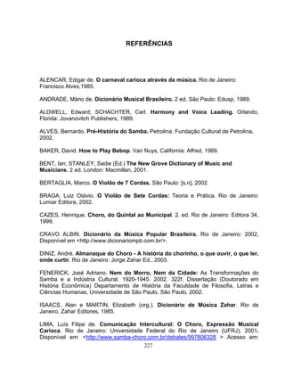 227
REFERÊNCIAS
ALENCAR, Edigar de. O carnaval carioca através da música. Rio de Janeiro:
Francisco Alves,1985.
ANDRADE, Mário de. Dicionário Musical Brasileiro. 2 ed. São Paulo: Edusp, 1989.
ALDWELL, Edward; SCHACHTER, Carl. Harmony and Voice Leading. Orlando,
Florida: Jovanovitch Publishers, 1989.
ALVES, Bernardo. Pré-História do Samba. Petrolina: Fundação Cultural de Petrolina,
2002.
BAKER, David. How to Play Bebop. Van Nuys, California: Alfred, 1989.
BENT, Ian; STANLEY, Sadie (Ed.) The New Grove Dictionary of Music and
Musicians. 2 ed. London: Macmillan, 2001.
BERTAGLIA, Marco. O Violão de 7 Cordas. São Paulo: [s.n], 2002.
BRAGA, Luiz Otávio. O Violão de Sete Cordas: Teoria e Prática. Rio de Janeiro:
Lumiar Editora, 2002.
CAZES, Henrique. Choro, do Quintal ao Municipal. 2. ed. Rio de Janeiro: Editora 34,
1999.
CRAVO ALBIN. Dicionário da Música Popular Brasileira. Rio de Janeiro: 2002,
Disponível em <http://www.dicionariompb.com.br/>.
DINIZ, André. Almanaque do Choro - A história do chorinho, o que ouvir, o que ler,
onde curtir. Rio de Janeiro: Jorge Zahar Ed., 2003.
FENERICK, José Adriano. Nem do Morro, Nem da Cidade: As Transformações do
Samba e a Indústria Cultural. 1920-1945. 2002. 322f. Dissertação (Doutorado em
História Econômica) Departamento de História da Faculdade de Filosofia, Letras e
Ciências Humanas, Universidade de São Paulo, São Paulo, 2002.
ISAACS, Alan e MARTIN, Elizabeth (org.). Dicionário de Música Zahar. Rio de
Janeiro, Zahar Editores, 1985.
LIMA, Luís Filipe de. Comunicação Intercultural: O Choro, Expressão Musical
Carioca. Rio de Janeiro: Universidade Federal do Rio de Janeiro (UFRJ), 2001.
Disponível em: <http://www.samba-choro.com.br/debates/997806328 > Acesso em:
 