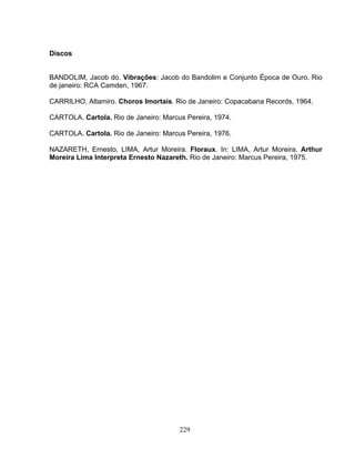 229
Discos
BANDOLIM, Jacob do. Vibrações: Jacob do Bandolim e Conjunto Época de Ouro. Rio
de janeiro: RCA Camden, 1967.
CARRILHO, Altamiro. Choros Imortais. Rio de Janeiro: Copacabana Records, 1964.
CARTOLA. Cartola. Rio de Janeiro: Marcus Pereira, 1974.
CARTOLA. Cartola. Rio de Janeiro: Marcus Pereira, 1976.
NAZARETH, Ernesto, LIMA, Artur Moreira. Floraux. In: LIMA, Artur Moreira. Arthur
Moreira Lima Interpreta Ernesto Nazareth. Rio de Janeiro: Marcus Pereira, 1975.
 