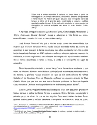 24
Vimos que a música européia é fundada no ritmo linear (a partir da
concepção de um tempo cumulativo), enquanto a africana tem por base
o ritmo circular (na medida em que é pautada pela concepção cíclica do
tempo; o ritmo aí é provido pela coletividade e assume padrões
orientados pela síncope). Este confronto possibilita a compreensão da
sincopação da música européia nas terras do novo Mundo. (LIMA,
2001)3
A hipótese principal da tese de Luís Filipe de Lima, Comunicação Intercultural: O
Choro, Expressão Musical Carioca4
, chega a relacionar a vida longa do choro,
entendido como maneira de tocar, ao seu caráter mestiço.
José Ramos Tinhorão5
diz que o Maxixe surgiu como uma necessidade dos
músicos que tocavam na Cidade Nova, região popular da cidade do Rio de Janeiro, de
aproximar o que tocavam à dança requebrada que eles acompanhavam. Se a polca
havia chegado de Portugal em 1845 e virado uma febre, atingindo todas as camadas da
sociedade, o choro surgiu como uma maneira de interpretá-la, aproximando-a também
dessa rítmica requebrada e tendo a flauta, o violão e o cavaquinho no lugar da
orquestra.
Tinhorão considera também o termo “tango” uma forma de se acobertar o que
eram, na verdade, maxixes, músicas tidas como próprias às camadas populares do Rio
de Janeiro. O primeiro “tango brasileiro” de que se tem conhecimento foi “Olhos
Matadores” de Henrique Alves de Mesquita, professor de Joaquim Antônio da Silva
Callado Júnior que, por sua vez, era exímio flautista, professor de flauta do Imperial
Liceu de Artes e Ofícios e músico profissional em diversas orquestras do Rio6
.
Callado Júnior, freqüentemente requisitado para tocar com pequenos grupos em
festas, saraus e bailes familiares, formou o conjunto Choro Carioca, considerado o
primeiro grupo de choro de que se tem registro. Suas composições também foram
grandes contribuições à música brasileira. São quase 70 músicas e, entre as quais,
3
LIMA, Luís Filipe de. Comunicação Intercultural: O Choro, Expressão Musical Carioca. Rio de Janeiro:
Universidade Federal do Rio de Janeiro (UFRJ), 2001. Disponível em: <http://www.samba-
choro.com.br/debates/997806328 > Acesso em: 27/01/2004.
4
Ibid.
5
TINHORÃO, José Ramos. Pequena História da Música Popular: da modinha à lambada. 6ª edição revisada e
aumentada. São Paulo: Art Editora, 1991, p. 63.
 