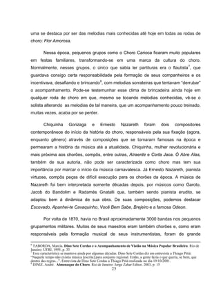 25
uma se destaca por ser das melodias mais conhecidas até hoje em todas as rodas de
choro: Flor Amorosa.
Nessa época, pequenos grupos como o Choro Carioca ficaram muito populares
em festas familiares, transformando-se em uma marca da cultura do choro.
Normalmente, nesses grupos, o único que sabia ler partituras era o flautista7
, que
guardava consigo certa responsabilidade pela formação de seus companheiros e os
incentivava, desafiando e brincando8
, com melodias sorrateiras que tentavam “derrubar”
o acompanhamento. Pode-se testemunhar esse clima de brincadeira ainda hoje em
qualquer roda de choro em que, mesmo se tocando melodias conhecidas, vê-se o
solista alterando as melodias de tal maneira, que um acompanhamento pouco treinado,
muitas vezes, acaba por se perder.
Chiquinha Gonzaga e Ernesto Nazareth foram dois compositores
contemporâneos do início da história do choro, responsáveis pela sua fixação (agora,
enquanto gênero) através de composições que se tornaram famosas na época e
permearam a história da música até a atualidade. Chiquinha, mulher revolucionária e
mais próxima aos chorões, compôs, entre outras, Atraente e Corta Jaca. Ó Abre Alas,
também de sua autoria, não pode ser caracterizada como choro mas tem sua
importância por marcar o início da música carnavalesca. Já Ernesto Nazareth, pianista
virtuose, compôs peças de difícil execução para os chorões da época. A música de
Nazareth foi bem interpretada somente décadas depois, por músicos como Garoto,
Jacob do Bandolim e Radamés Gnatalli que, também sendo pianista erudito, se
adaptou bem à dinâmica de sua obra. De suas composições, podemos destacar
Escovado, Apanhei-te Cavaquinho, Você Bem Sabe, Brejeiro e a famosa Odeon.
Por volta de 1870, havia no Brasil aproximadamente 3000 bandas nos pequenos
grupamentos militares. Muitos de seus maestros eram também chorões e, como eram
responsáveis pela formação musical de seus instrumentistas, foram de grande
6
TABORDA, Marcia. Dino Sete Cordas e o Acompanhamento de Violão na Música Popular Brasileira. Rio de
Janeiro: UFRJ, 1995, p. 33
7
Essa característica se manteve ainda por algumas décadas. Dino Sete Cordas diz em entrevista a Thiago Pitiá:
“Naquele tempo não existia música [escrita] para conjunto regional. Então, a gente fazia o que queria, se bem, que
dentro das regras...”. Entrevista de Dino Sete Cordas a Thiago Pitiá realizada no dia 19/10/2001.
8
DINIZ, André. Almanaque do Choro. Rio de Janeiro: Jorge Zahar Editor, 2003, p. 15
 