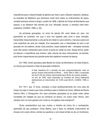26
importância para a disseminação do gênero por todo o país. Desses maestros, destaca-
se Anacleto de Medeiros que dominava muito bem todos os instrumentos de sopro,
compôs diversos choros e dirigiu, a partir de 1896, a Banda do Corpo de Bombeiros que
passou a se destacar das demais por sua “afinação, leveza, e arranjos mais bem-
acabados” (CAZES, 1999, p. 30).
As primeiras gravações, no início do século XX, eram feitas em cera. Um
gramofone ao contrário, em que o som era captado pelo cone e essa vibração,
transmitida mecanicamente a uma ponta de metal no outro extremo, marcava sulcos em
uma superfície de cera em rotação. Era necessário que a intensidade do som a ser
gravado em tal sistema, ainda muito precário, fosse bastante alta - variações sonoras
sutis não seriam suficientes para mover a ponta do metal na cera. Dessa forma, pode-
se deduzir a importância que tiveram, pelo volume de seus instrumentos, as bandas,
pois foram responsáveis por grande parte dos registros musicais da época.
Em 1902, foram gravados pela Banda do Corpo de Bombeiros na Casa Edisom,
os choros que iniciaram a fase da gravação mecânica.
A fase mecânica foi o período em que, proporcionalmente, mais se
gravou música instrumental no Brasil. ... entre 1902 e 1920, a proporção
era de 61,5% de música instrumental para 38,5% de música cantada ...
no ano de 1940, essa proporção se invertera de forma totalmente
desfavorável ao instrumental: de 13,8% para 86,2%. (CAZES, 1999, p.
45).
Em 1911, aos 13 anos, começou a tocar profissionalmente em uma casa de
chope na Lapa o músico que mais contribuiu para a história do choro, Alfredo da Rocha
Vianna Filho, o Pixinguinha. Em suas primeiras gravações já se podia notar várias
novidades em relação ao que se conhecia na época: um sopro mais rítmico, sem
vibratos com um som gerado com muito ar, em golpes mais enérgicos9
.
Outra característica sua que mudou a história do choro foi o contraponto,
aprendido de seu professor, Irineu Batina, que o fazia no oficleide (instrumento de
chaves com corpo cônico, similar ao saxofone e com bocal similar ao de um trombone).
 